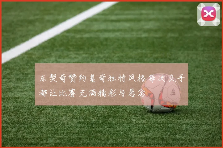 东契奇赞约基奇独特风格每次交手都让比赛充满精彩与悬念