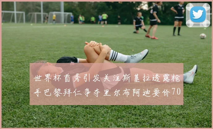 世界杯首秀引发关注斯基拉透露枪手巴黎拜仁争夺里尔布阿迪要价7000万欧
