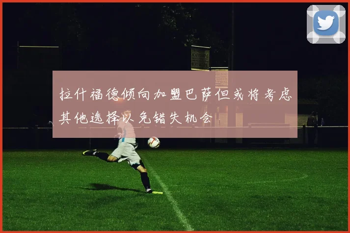 拉什福德倾向加盟巴萨但或将考虑其他选择以免错失机会