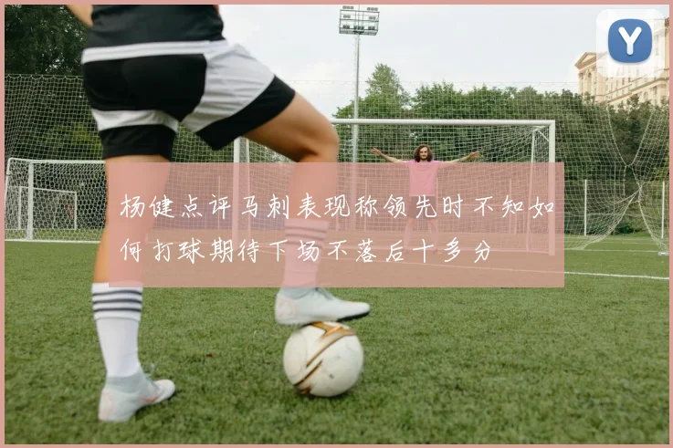 杨健点评马刺表现称领先时不知如何打球期待下场不落后十多分
