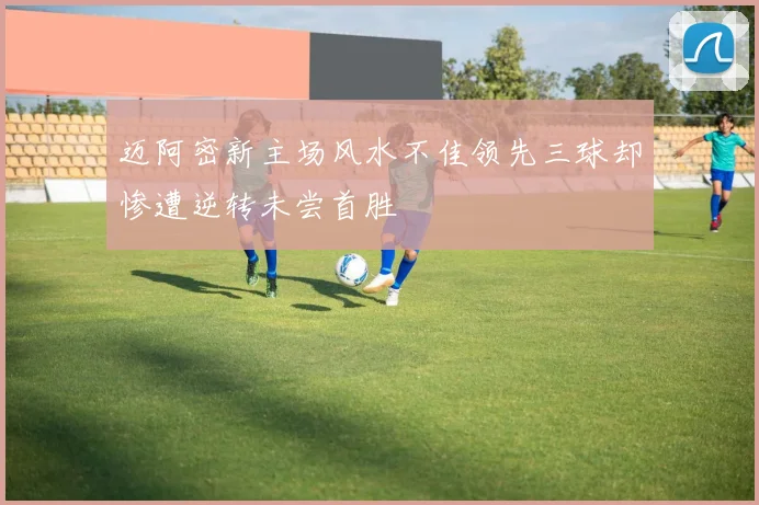 迈阿密新主场风水不佳领先三球却惨遭逆转未尝首胜
