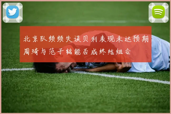 北京队频频失误贝利表现未达预期周琦与范子铭能否成终结组合
