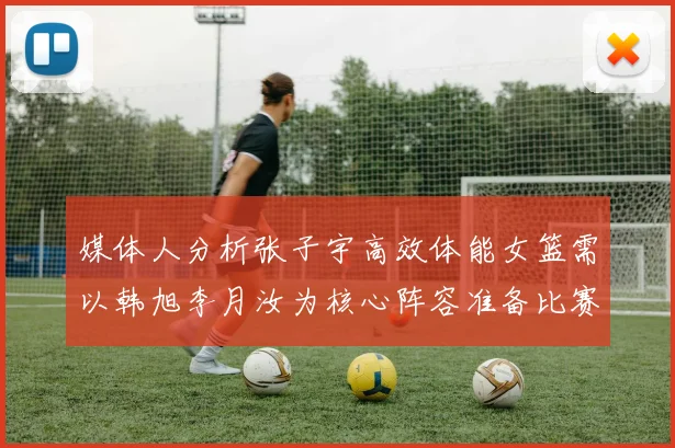 媒体人分析张子宇高效体能女篮需以韩旭李月汝为核心阵容准备比赛
