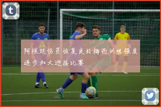 阿根廷伤员恢复良好梅西训练强度逐步加大迎接比赛