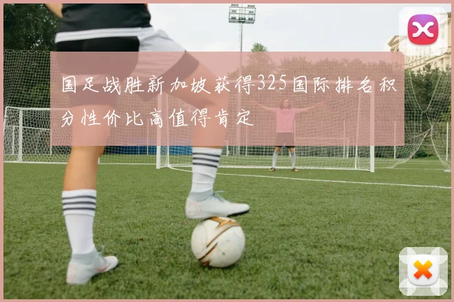 国足战胜新加坡获得325国际排名积分性价比高值得肯定
