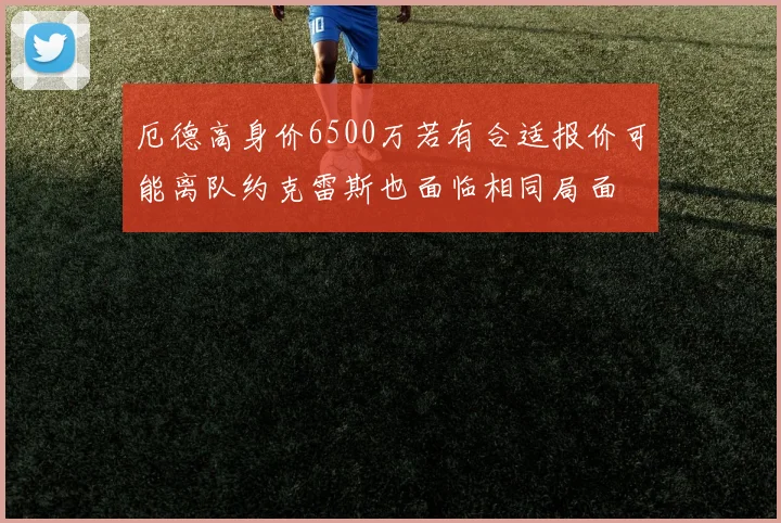 厄德高身价6500万若有合适报价可能离队约克雷斯也面临相同局面
