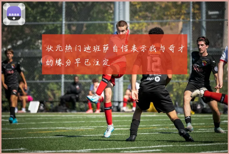 状元热门迪班萨自信表示我与奇才的缘分早已注定