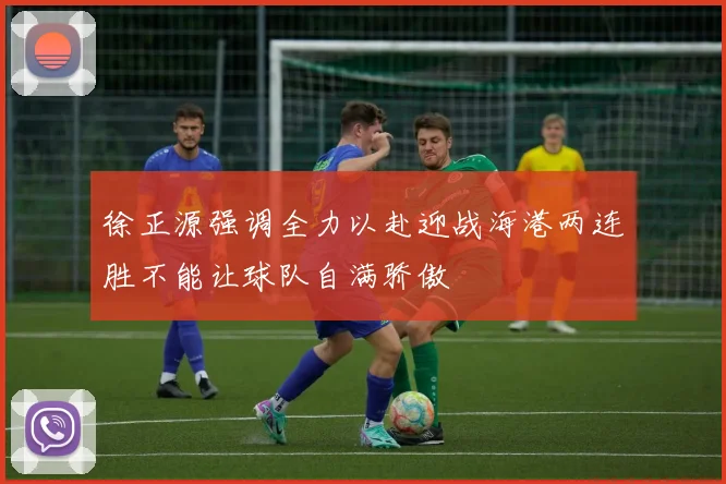 徐正源强调全力以赴迎战海港两连胜不能让球队自满骄傲