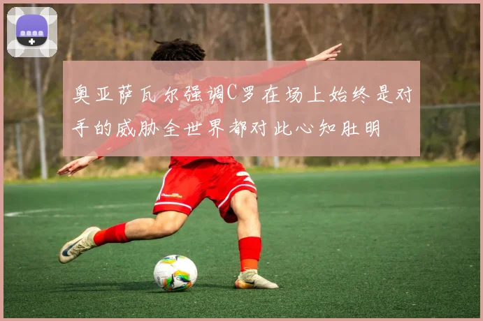 奥亚萨瓦尔强调C罗在场上始终是对手的威胁全世界都对此心知肚明