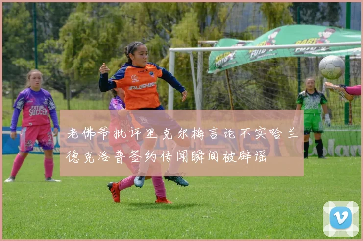 老佛爷批评里克尔梅言论不实哈兰德克洛普签约传闻瞬间被辟谣