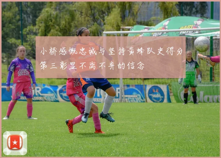 小桥感慨忠诚与坚持黄蜂队史得分第三彰显不离不弃的信念
