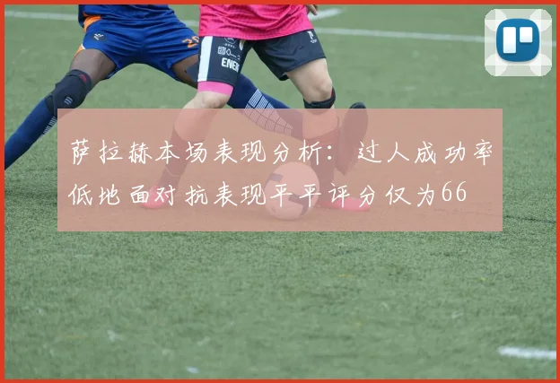 萨拉赫本场表现分析：过人成功率低地面对抗表现平平评分仅为66