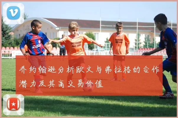 乔约翰逊分析欧文与弗拉格的合作潜力及其高交易价值