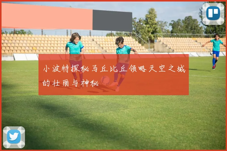 小波特探秘马丘比丘领略天空之城的壮丽与神秘