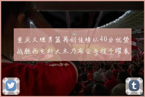 重庆文理男篮再创佳绩以40分优势战胜西电科大木乃布合与程千曜表现出色