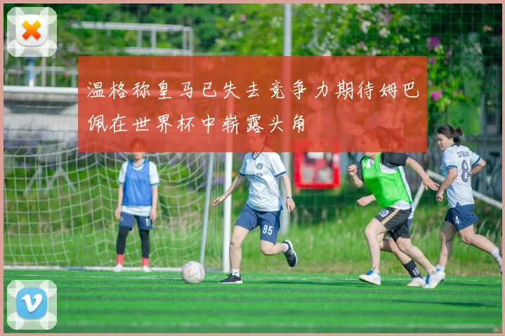 温格称皇马已失去竞争力期待姆巴佩在世界杯中崭露头角