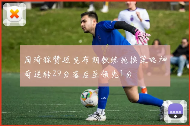 周琦称赞迈克布朗教练轮换策略神奇逆转29分落后至领先1分