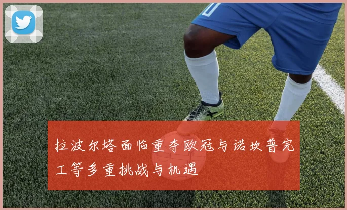 拉波尔塔面临重夺欧冠与诺坎普完工等多重挑战与机遇