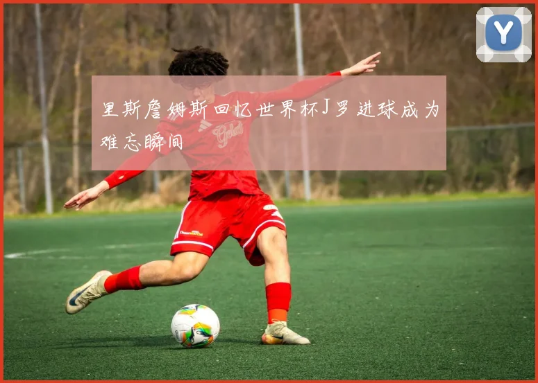 里斯詹姆斯回忆世界杯J罗进球成为难忘瞬间