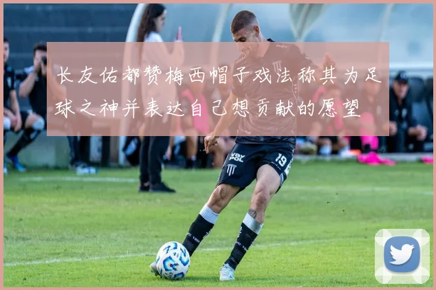 长友佑都赞梅西帽子戏法称其为足球之神并表达自己想贡献的愿望