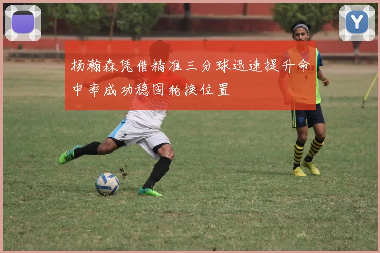 杨瀚森凭借精准三分球迅速提升命中率成功稳固轮换位置