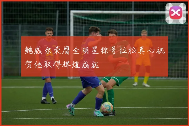 鲍威尔荣膺全明星称号拉松真心祝贺他取得辉煌成就