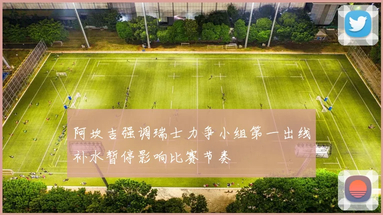 阿坎吉强调瑞士力争小组第一出线补水暂停影响比赛节奏
