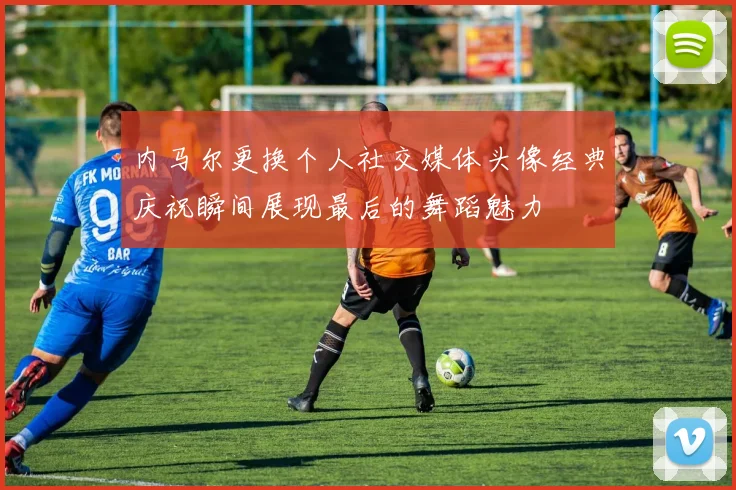 内马尔更换个人社交媒体头像经典庆祝瞬间展现最后的舞蹈魅力