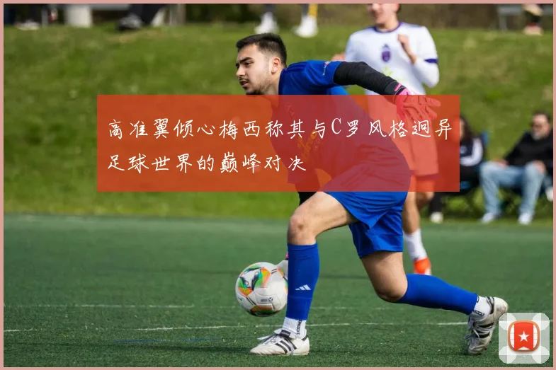 高准翼倾心梅西称其与C罗风格迥异足球世界的巅峰对决
